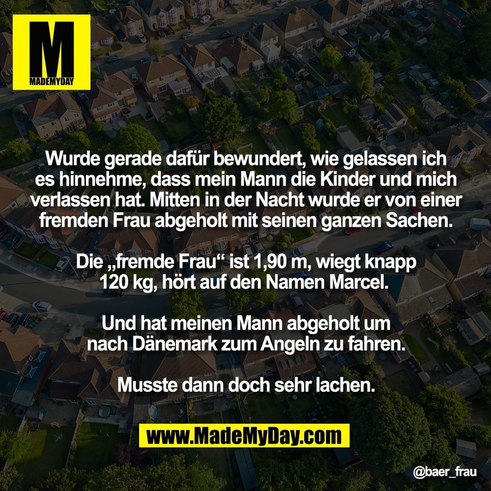 Wurde gerade dafür bewundert, wie gelassen ich<br />
es hinnehme, dass mein Mann die Kinder und mich<br />
verlassen hat. Mitten in der Nacht wurde er von einer<br />
fremden Frau abgeholt mit seinen ganzen Sachen.<br />
<br />
Die „fremde Frau“ ist 1,90 m, wiegt knapp<br />
120 kg, hört auf den Namen Marcel. <br />
<br />
Und hat meinen Mann abgeholt um<br />
nach Dänemark zum Angeln zu fahren.<br />
<br />
Musste dann doch sehr lachen.