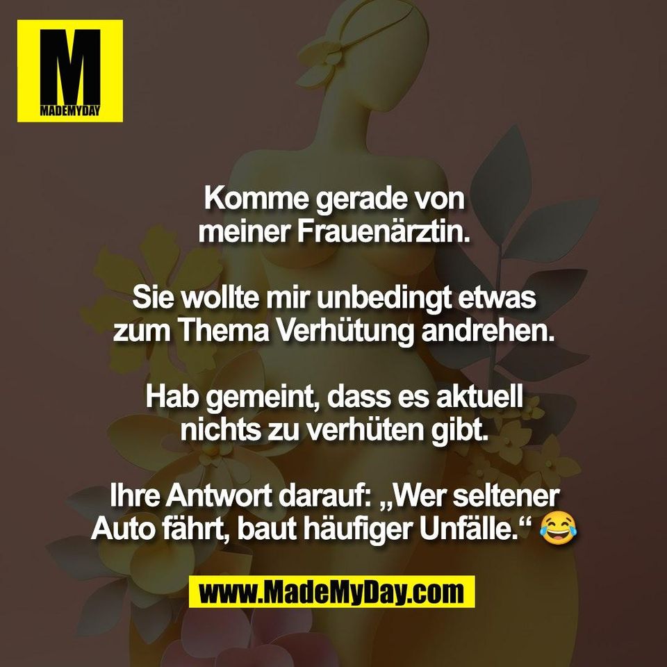 Komme gerade von<br />
meiner Frauenärztin.<br />
<br />
Sie wollte mir unbedingt etwas<br />
zum Thema Verhütung andrehen.<br />
<br />
Hab gemeint, dass es aktuell<br />
nichts zu verhüten gibt.<br />
<br />
Ihre Antwort darauf: „Wer seltener<br />
Auto fährt, baut häufiger Unfälle.“ 😂