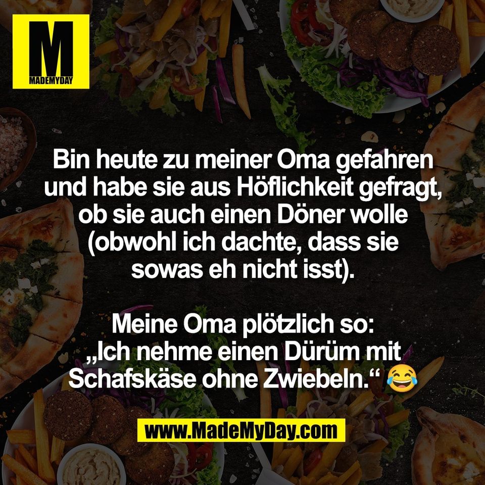 Bin heute zu meiner Oma gefahren<br />
und habe sie aus Höflichkeit gefragt,<br />
ob sie auch einen Döner wolle<br />
(obwohl ich dachte, dass sie<br />
sowas eh nicht isst).<br />
<br />
Meine Oma plötzlich so:<br />
„Ich nehme einen Dürüm mit<br />
Schafskäse ohne Zwiebeln.“ 😂