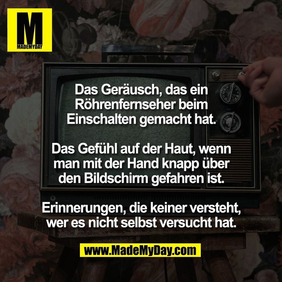 Das Geräusch, das ein<br />
Röhrenfernseher beim<br />
Einschalten gemacht hat.<br />
<br />
Das Gefühl auf der Haut, wenn<br />
man mit der Hand knapp über<br />
den Bildschirm gefahren ist.<br />
<br />
Erinnerungen, die keiner versteht,<br />
wer es nicht selbst versucht hat.