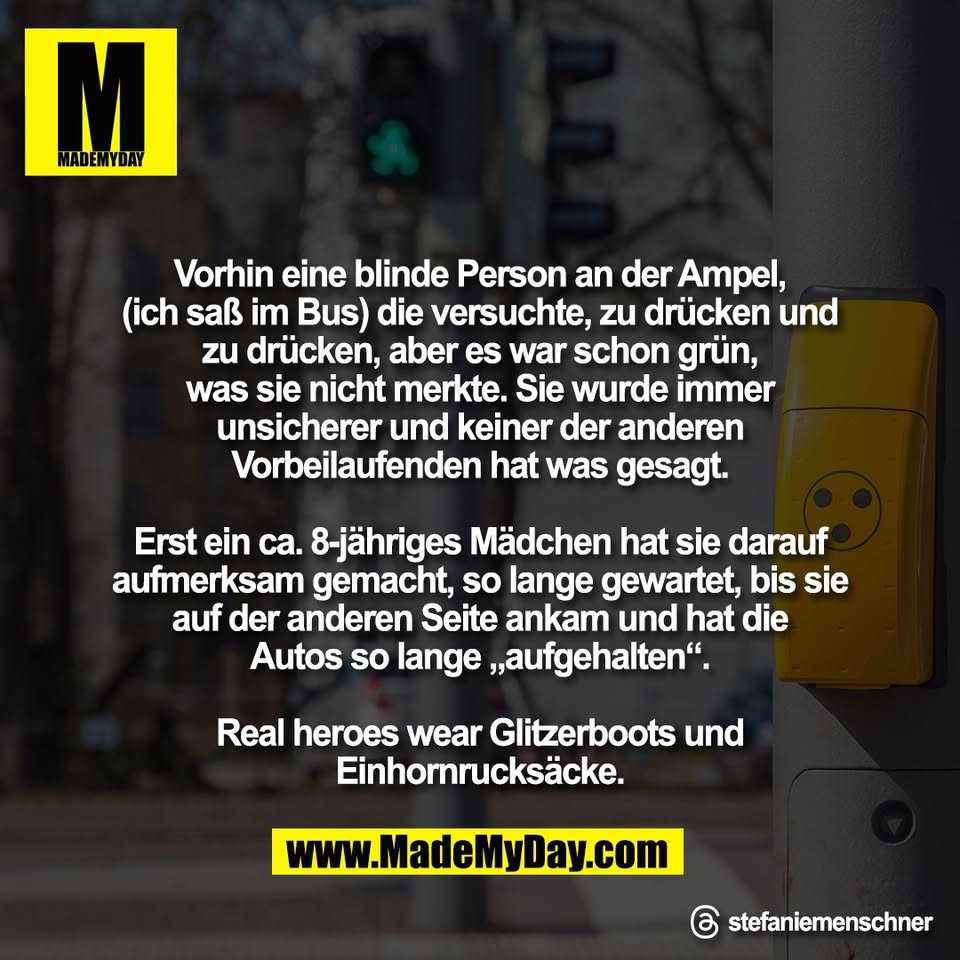 Vorhin eine blinde Person an der Ampel,<br />
(ich saß im Bus) die versuchte, zu drücken und<br />
zu drücken, aber es war schon grün,<br />
was sie nicht merkte. Sie wurde immer<br />
unsicherer und keiner der anderen<br />
Vorbeilaufenden hat was gesagt.<br />
<br />
Erst ein ca. 8-jähriges Mädchen hat sie darauf<br />
aufmerksam gemacht, so lange gewartet, bis sie<br />
auf der anderen Seite ankam und hat die<br />
Autos so lange „aufgehalten“.<br />
<br />
Real heroes wear Glitzerboots und<br />
Einhornrucksäcke.<br />
<br />
Threads: stefaniemenschner