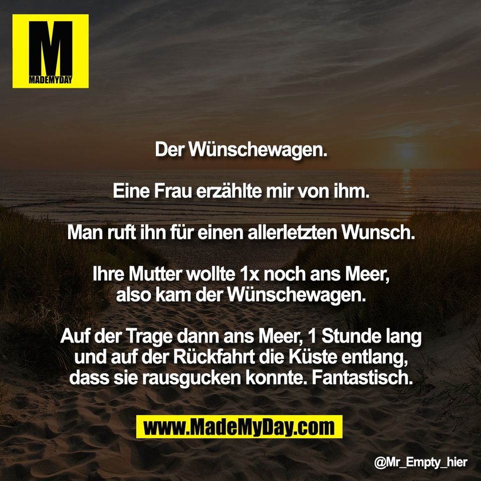 Der Wünschewagen.<br />
<br />
Eine Frau erzählte mir von ihm.<br />
<br />
Man ruft ihn für einen allerletzten Wunsch.<br />
<br />
Ihre Mutter wollte 1x noch ans Meer,<br />
also kam der Wünschewagen.<br />
<br />
Auf der Trage dann ans Meer, 1 Stunde lang<br />
und auf der Rückfahrt die Küste entlang,<br />
dass sie rausgucken konnte. Fantastisch.