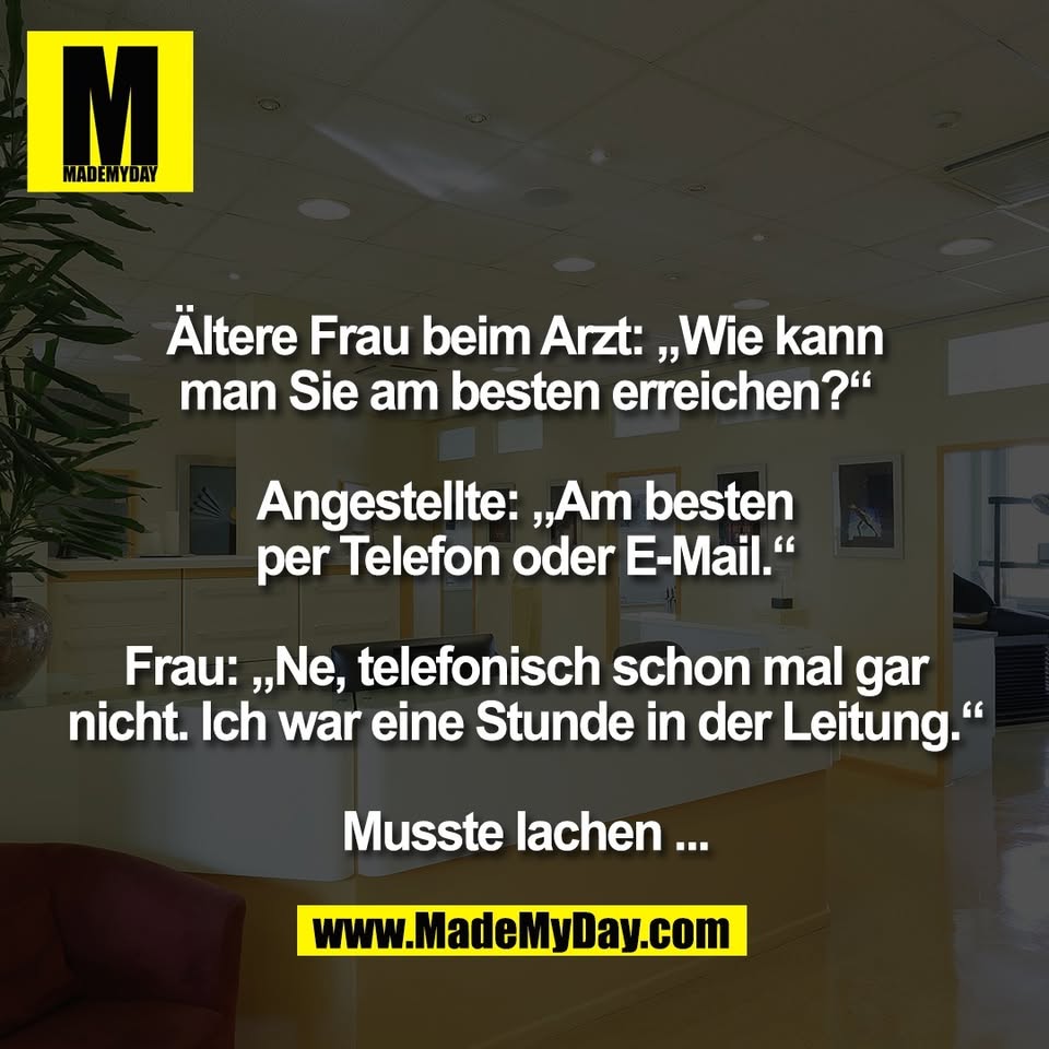 Ältere Frau beim Arzt: „Wie kann<br />
man Sie am besten erreichen?“<br />
<br />
Angestellte: „Am besten<br />
per Telefon oder E-Mail.“<br />
<br />
Frau: „Ne, telefonisch schon mal gar<br />
nicht. Ich war eine Stunde in der Leitung.“<br />
<br />
Musste lachen ...