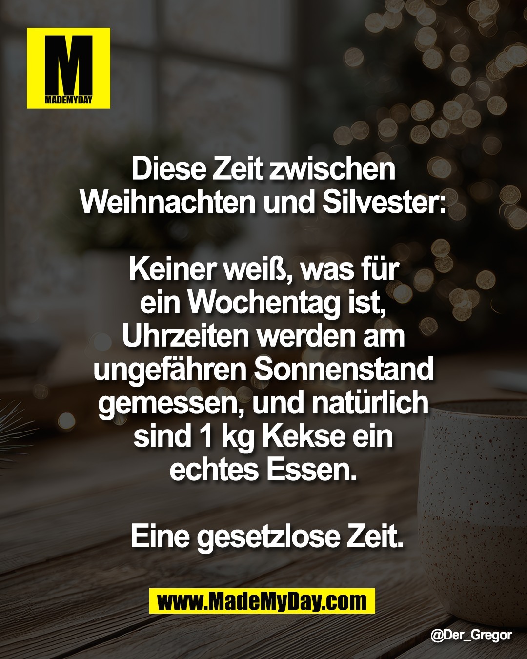 Diese Zeit zwischen <br />
Weihnachten und Silvester: <br />
<br />
Keiner wei&szlig;, was f&uuml;r <br />
ein Wochentag ist, <br />
Uhrzeiten werden am <br />
ungef&auml;hren Sonnenstand <br />
gemessen, und nat&uuml;rlich <br />
sind 1 kg Kekse ein <br />
echtes Essen. <br />
<br />
Eine gesetzlose Zeit.