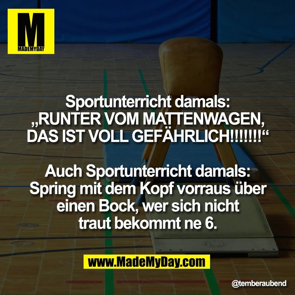 Sportunterricht damals:<br />
„RUNTER VOM MATTENWAGEN,<br />
DAS IST VOLL GEFÄHRLICH!!!!!!!“<br />
<br />
Auch Sportunterricht damals:<br />
Spring mit dem Kopf vorraus über<br />
einen Bock, wer sich nicht<br />
traut bekommt ne 6.