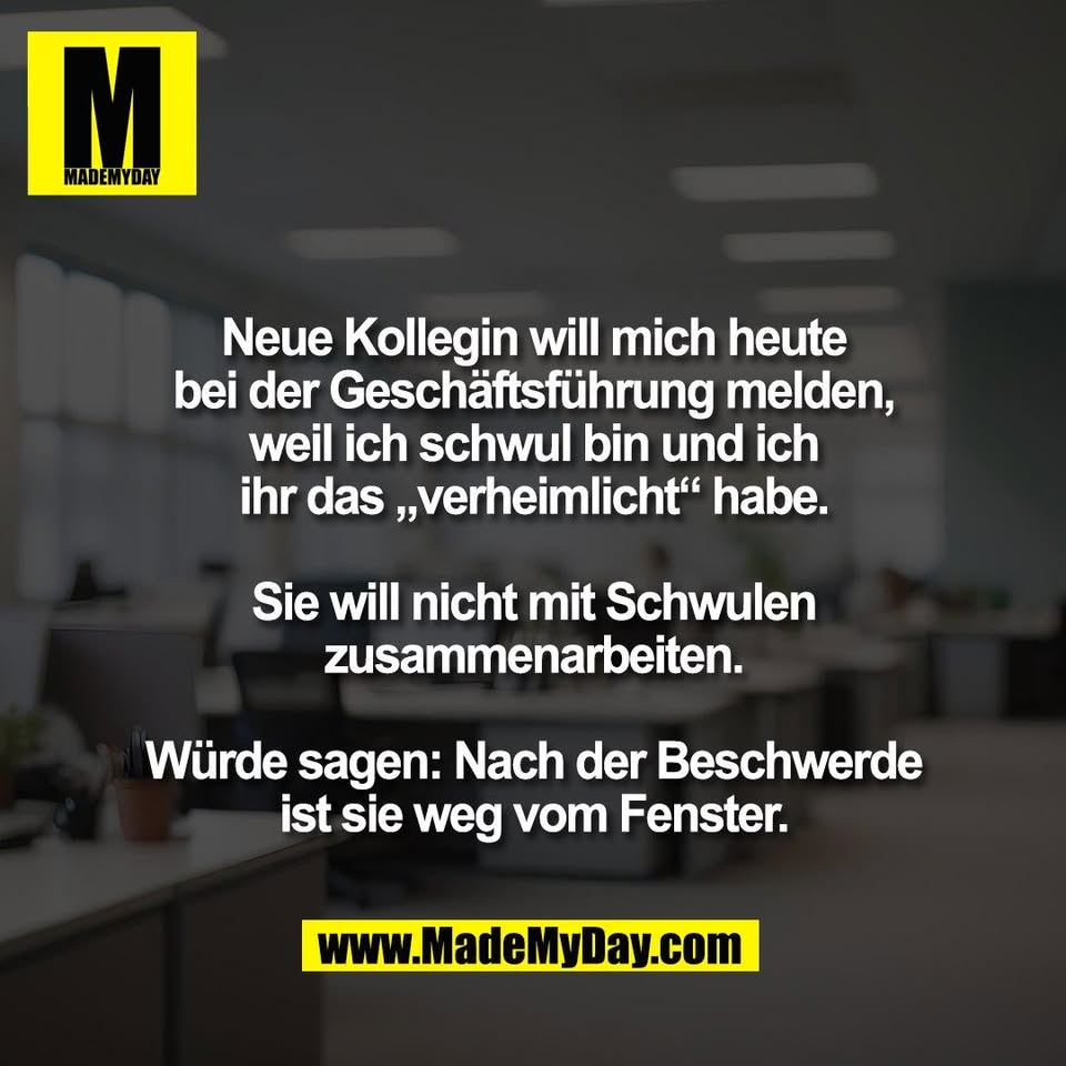 Neue Kollegin will mich heute<br />
bei der Geschäftsführung melden,<br />
weil ich schwul bin und ich<br />
ihr das „verheimlicht“ habe.<br />
<br />
Sie will nicht mit Schwulen<br />
zusammenarbeiten.<br />
<br />
Würde sagen: Nach der Beschwerde<br />
ist sie weg vom Fenster.