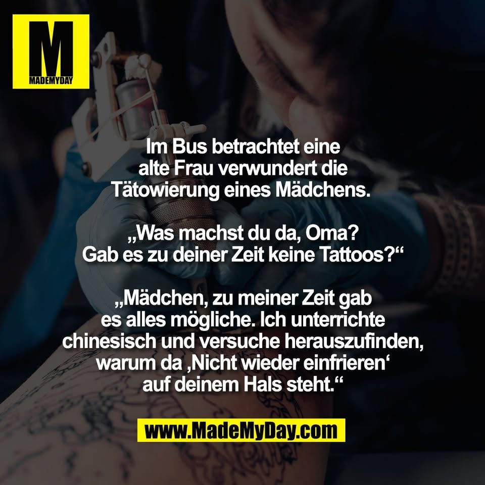 Im Bus betrachtet eine<br />
alte Frau verwundert die<br />
Tätowierung eines Mädchens. <br />
<br />
„Was machst du da, Oma?<br />
Gab es zu deiner Zeit keine Tattoos?“<br />
<br />
„Mädchen, zu meiner Zeit gab<br />
es alles mögliche. Ich unterrichte<br />
chinesisch und versuche herauszufinden,<br />
warum da ‚Nicht wieder einfrieren‘<br />
auf deinem Hals steht.“