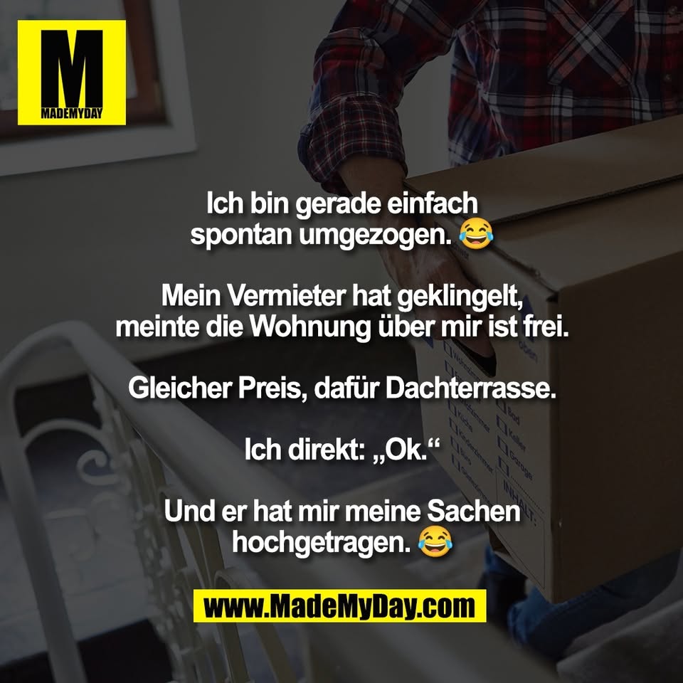 Ich bin gerade einfach<br />
spontan umgezogen. 😂<br />
<br />
Mein Vermieter hat geklingelt,<br />
meinte die Wohnung über mir ist frei.<br />
<br />
Gleicher Preis, dafür Dachterrasse.<br />
<br />
Ich direkt: „Ok.“<br />
<br />
Und er hat mir meine Sachen<br />
hochgetragen. 😂