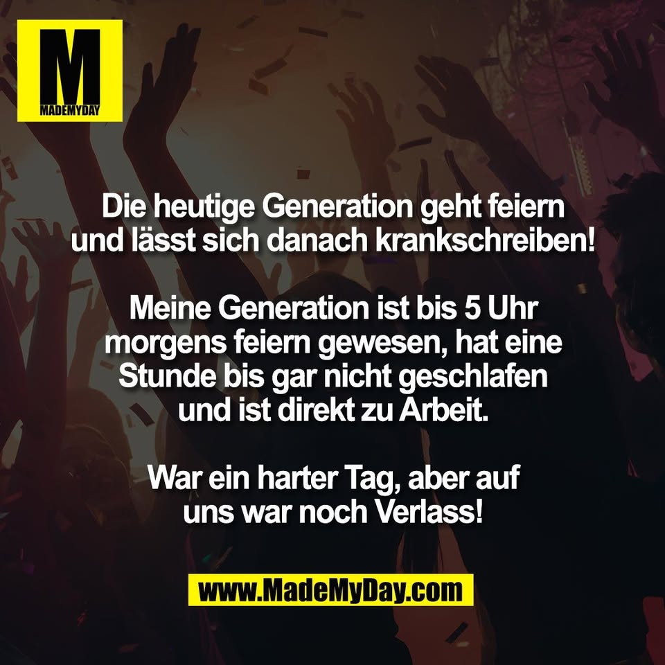 Die heutige Generation geht feiern<br />
und lässt sich danach krankschreiben!<br />
<br />
Meine Generation ist bis 5 Uhr<br />
morgens feiern gewesen, hat eine<br />
Stunde bis gar nicht geschlafen<br />
und ist direkt zu Arbeit.<br />
<br />
War ein harter Tag, aber auf<br />
uns war noch Verlass!