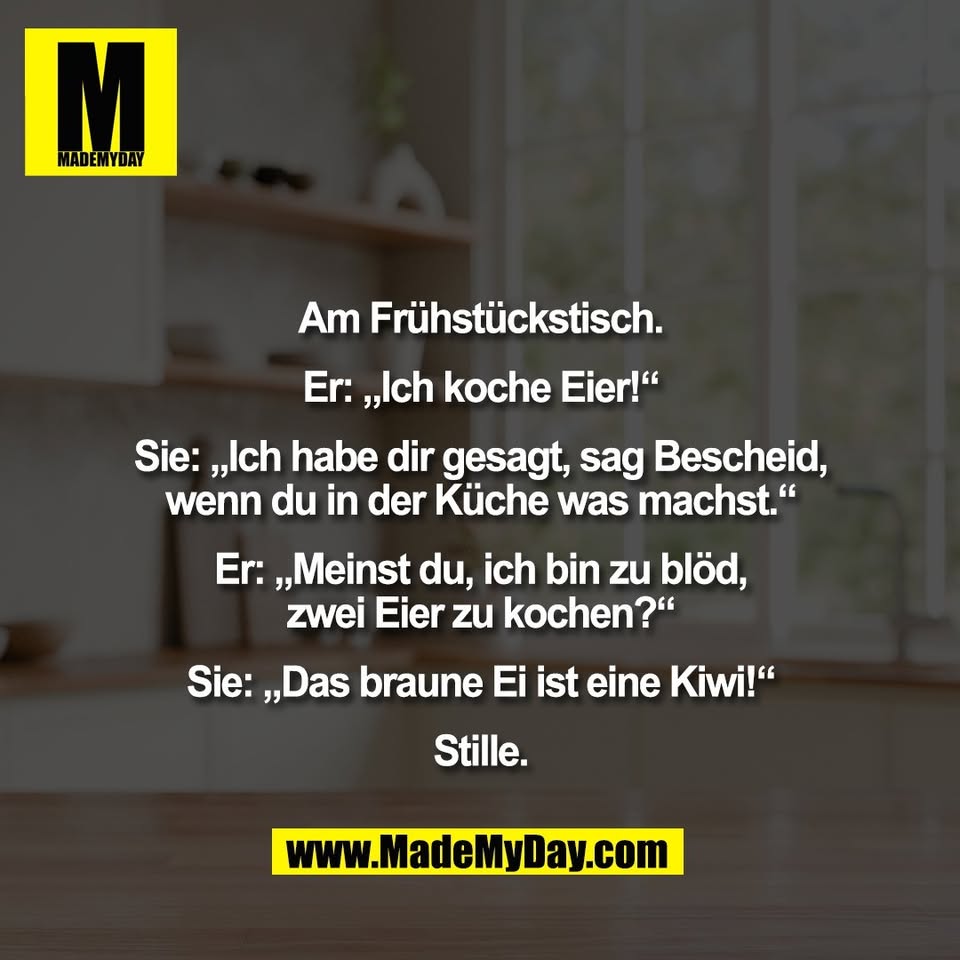 Am Frühstückstisch.<br />
<br />
Er: „Ich koche Eier!“<br />
<br />
Sie: „Ich habe dir gesagt, sag Bescheid,<br />
wenn du in der Küche was machst.“<br />
<br />
Er: „Meinst du, ich bin zu blöd,<br />
zwei Eier zu kochen?“<br />
<br />
Sie: „Das braune Ei ist eine Kiwi!“<br />
<br />
Stille.