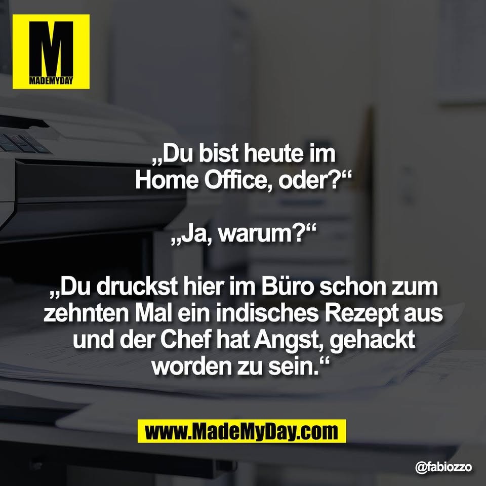 „Du bist heute im<br />
Home Office, oder?“<br />
<br />
„Ja, warum?“<br />
<br />
„Du druckst hier im Büro schon zum<br />
zehnten Mal ein indisches Rezept aus<br />
und der Chef hat Angst, gehackt<br />
worden zu sein.“