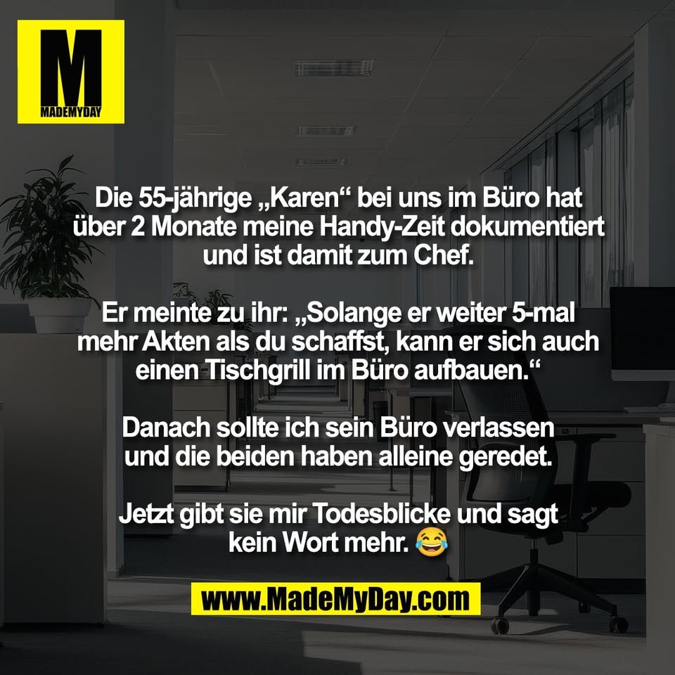 Die 55-jährige „Karen“ bei uns im Büro hat<br />
über 2 Monate meine Handy-Zeit dokumentiert<br />
und ist damit zum Chef.<br />
<br />
Er meinte zu ihr: „Solange er weiter 5-mal<br />
mehr Akten als du schaffst, kann er sich auch<br />
einen Tischgrill im Büro aufbauen.“<br />
<br />
Danach sollte ich sein Büro verlassen<br />
und die beiden haben alleine geredet.<br />
<br />
Jetzt gibt sie mir Todesblicke und sagt<br />
kein Wort mehr. 😂