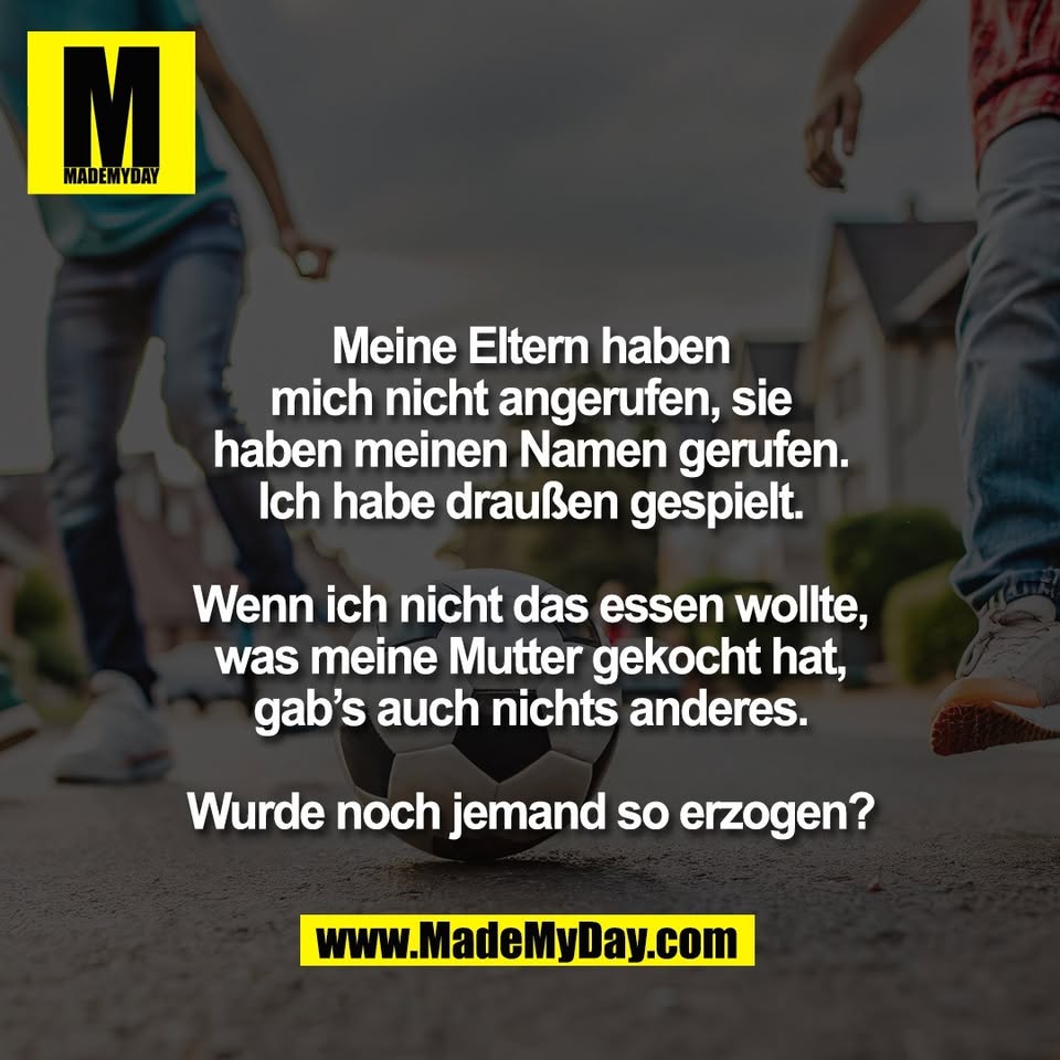 Meine Eltern haben<br />
mich nicht angerufen, sie<br />
haben meinen Namen gerufen.<br />
Ich habe draußen gespielt.<br />
<br />
Wenn ich nicht das essen wollte,<br />
was meine Mutter gekocht hat,<br />
gab’s auch nichts anderes.<br />
<br />
Wurde noch jemand so erzogen?