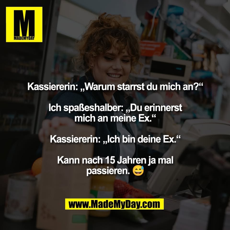 Kassiererin: „Warum starrst du mich an?“<br />
<br />
Ich spaßeshalber: „Du erinnerst<br />
mich an meine Ex.“<br />
<br />
Kassiererin: „Ich bin deine Ex.“<br />
<br />
Kann nach 15 Jahren ja mal<br />
passieren. 😅