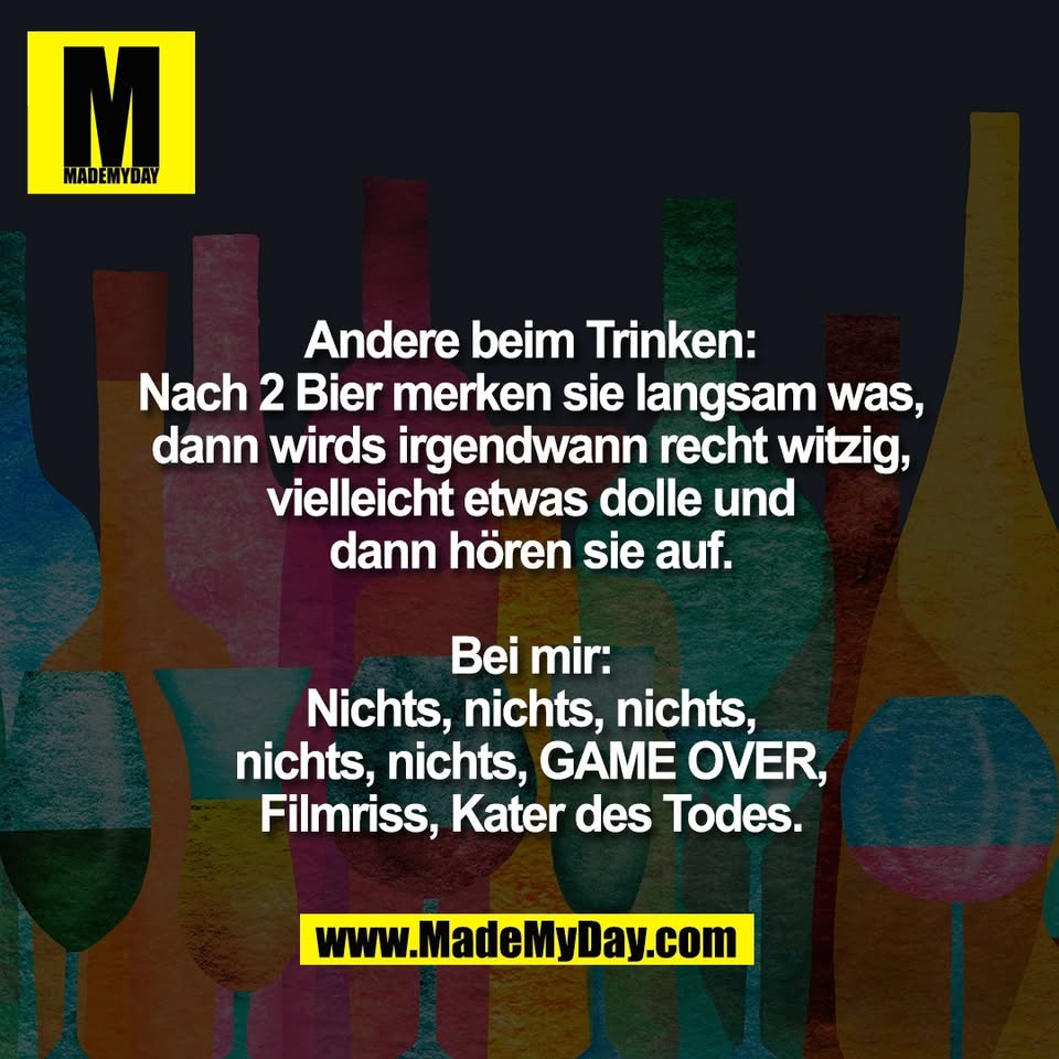 Andere beim Trinken:<br />
Nach 2 Bier merken sie langsam was,<br />
dann wirds irgendwann recht witzig,<br />
vielleicht etwas dolle und<br />
dann hören sie auf.<br />
<br />
Bei mir:<br />
Nichts, nichts, nichts,<br />
nichts, nichts, GAME OVER,<br />
Filmriss, Kater des Todes.