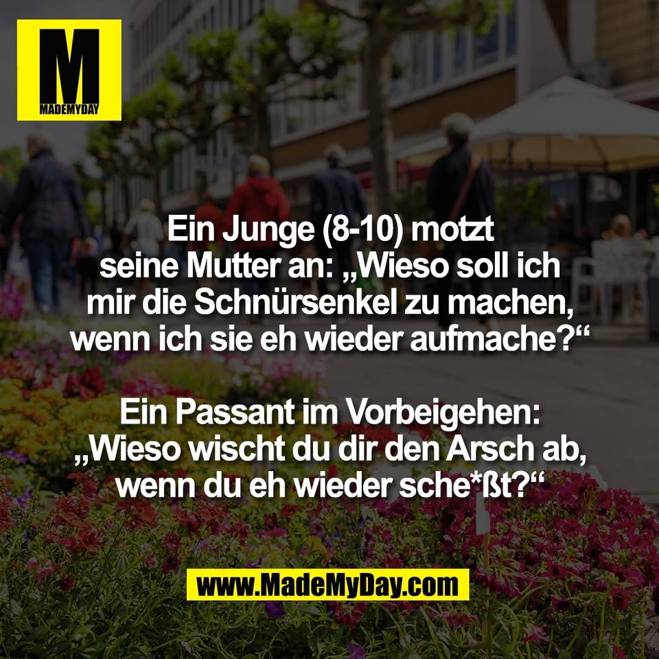 Ein Junge (8-10) motzt<br />
seine Mutter an: „Wieso soll ich<br />
mir die Schnürsenkel zu machen,<br />
wenn ich sie eh wieder aufmache?“<br />
<br />
Ein Passant im Vorbeigehen:<br />
„Wieso wischt du dir den Arsch ab,<br />
wenn du eh wieder sche*ßt?“