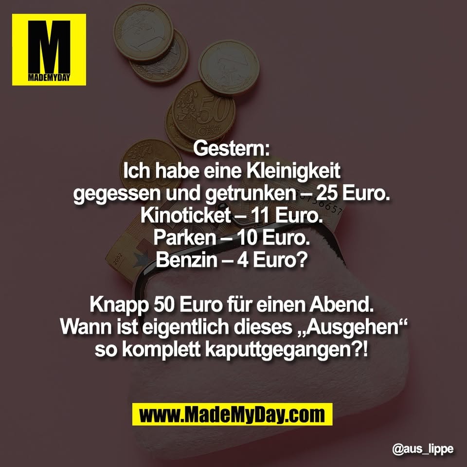 Gestern: <br />
Ich habe eine Kleinigkeit <br />
gegessen und getrunken – 25 Euro. <br />
Kinoticket – 11 Euro. <br />
Parken – 10 Euro. <br />
Benzin – 4 Euro? <br />
<br />
Knapp 50 Euro für einen Abend. <br />
Wann ist eigentlich dieses „Ausgehen“<br />
so komplett kaputtgegangen?!