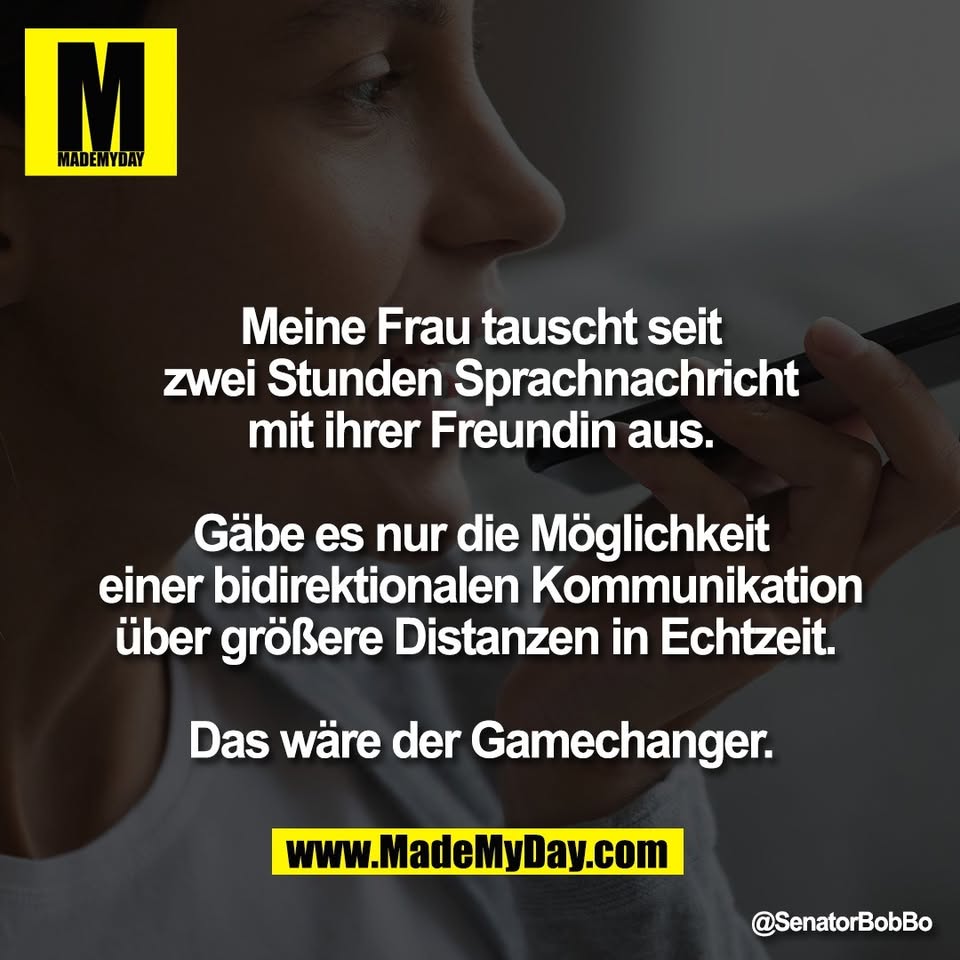 Meine Frau tauscht seit<br />
zwei Stunden Sprachnachricht<br />
mit ihrer Freundin aus.<br />
<br />
Gäbe es nur die Möglichkeit<br />
einer bidirektionalen Kommunikation<br />
über größere Distanzen in Echtzeit. <br />
<br />
Das wäre der Gamechanger.