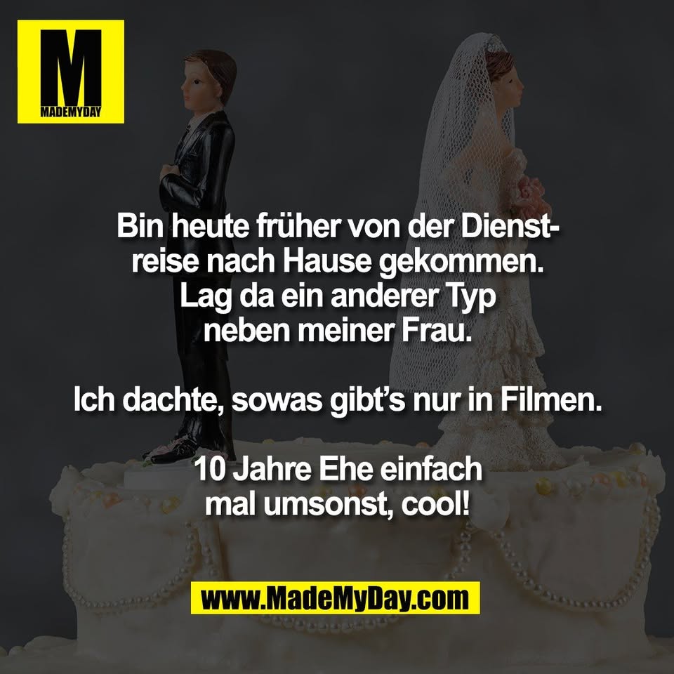 Bin heute früher von der Dienst-<br />
reise nach Hause gekommen.<br />
Lag da ein anderer Typ<br />
neben meiner Frau.<br />
<br />
Ich dachte, sowas gibt’s nur in Filmen.<br />
<br />
10 Jahre Ehe einfach<br />
mal umsonst, cool!