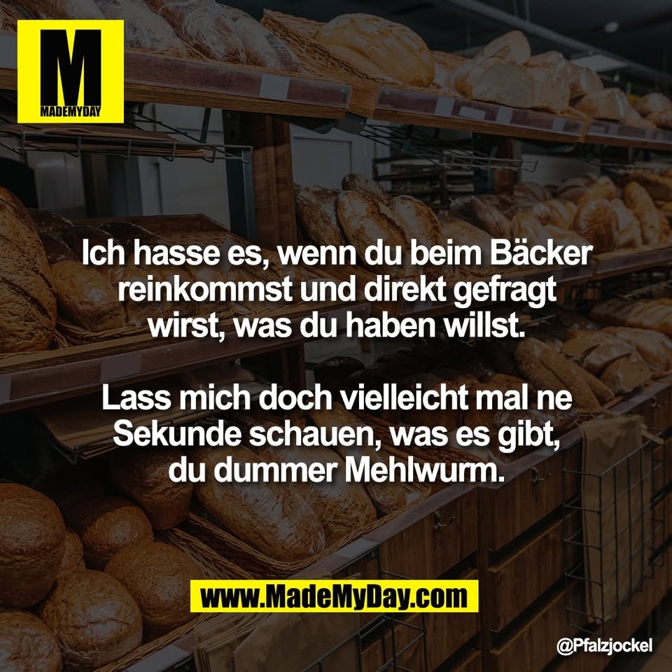 Ich hasse es, wenn du beim Bäcker<br />
reinkommst und direkt gefragt<br />
wirst, was du haben willst.<br />
<br />
Lass mich doch vielleicht mal ne<br />
Sekunde schauen, was es gibt,<br />
du dummer Mehlwurm.
