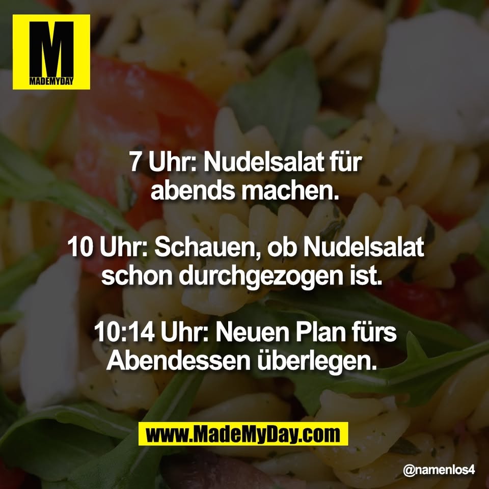 7 Uhr: Nudelsalat für<br />
abends machen.<br />
<br />
10 Uhr: Schauen, ob Nudelsalat<br />
schon durchgezogen ist. <br />
<br />
10:14 Uhr: Neuen Plan fürs<br />
Abendessen überlegen.