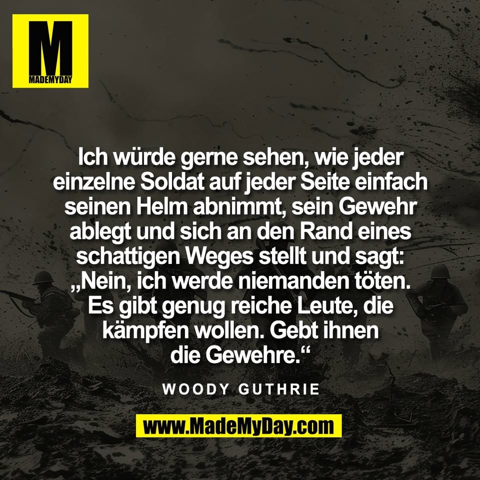 Ich würde gerne sehen, wie jeder<br />
einzelne Soldat auf jeder Seite einfach<br />
seinen Helm abnimmt, sein Gewehr<br />
ablegt und sich an den Rand eines<br />
schattigen Weges stellt und sagt:<br />
„Nein, ich werde niemanden töten.<br />
Es gibt genug reiche Leute, die<br />
kämpfen wollen. Gebt ihnen<br />
die Gewehre.“<br />
<br />
Woody Guthrie