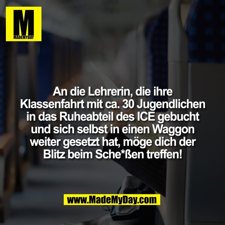 An die Lehrerin, die ihre<br />
Klassenfahrt mit ca. 30 Jugendlichen<br />
in das Ruheabteil des ICE gebucht<br />
und sich selbst in einen Waggon<br />
weiter gesetzt hat, möge dich der<br />
Blitz beim Sche*ßen treffen!