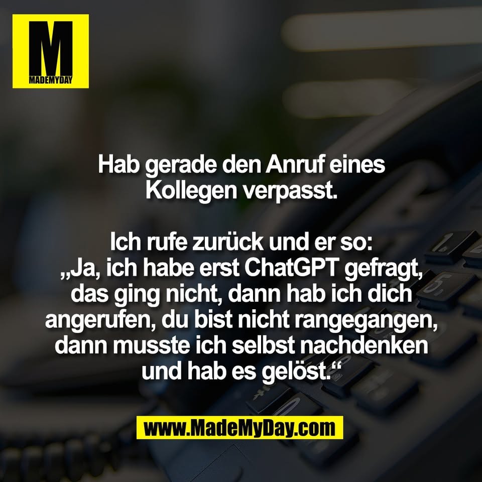 Hab gerade den Anruf eines<br />
Kollegen verpasst.<br />
<br />
Ich rufe zurück und er so:<br />
„Ja, ich habe erst ChatGPT gefragt,<br />
das ging nicht, dann hab ich dich<br />
angerufen, du bist nicht rangegangen,<br />
dann musste ich selbst nachdenken<br />
und hab es gelöst.“