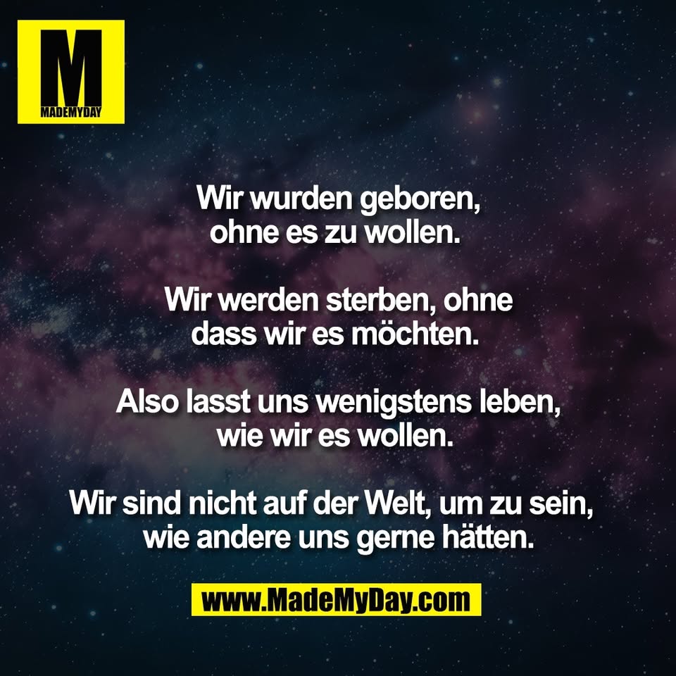 Wir wurden geboren,<br />
ohne es zu wollen. <br />
<br />
Wir werden sterben, ohne<br />
dass wir es möchten. <br />
<br />
Also lasst uns wenigstens leben,<br />
wie wir es wollen. <br />
<br />
Wir sind nicht auf der Welt, um zu sein,  <br />
wie andere uns gerne hätten.