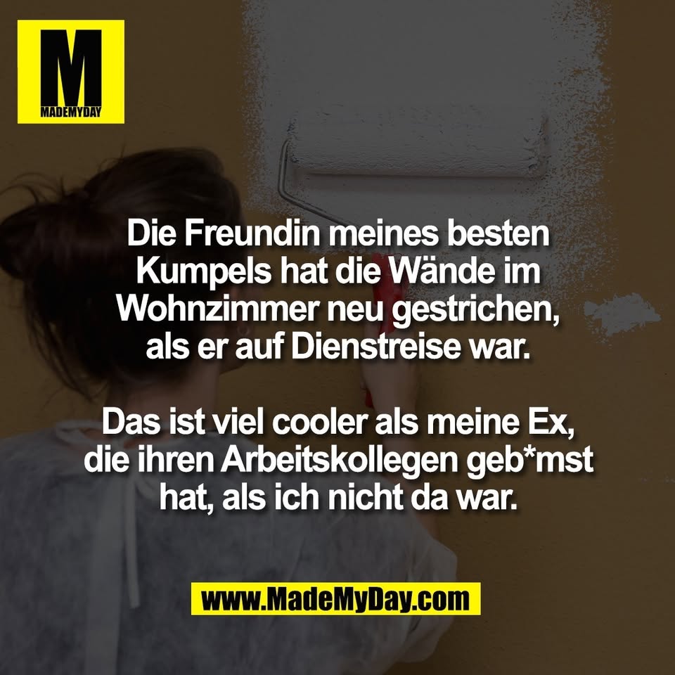 Die Freundin meines besten<br />
Kumpels hat die Wände im<br />
Wohnzimmer neu gestrichen,<br />
als er auf Dienstreise war.<br />
<br />
Das ist viel cooler als meine Ex,<br />
die ihren Arbeitskollegen geb*mst<br />
hat, als ich nicht da war.