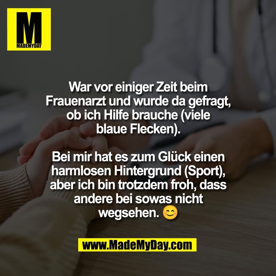 War vor einiger Zeit beim<br />
Frauenarzt und wurde da gefragt,<br />
ob ich Hilfe brauche (viele<br />
blaue Flecken).<br />
<br />
Bei mir hat es zum Glück einen<br />
harmlosen Hintergrund (Sport),<br />
aber ich bin trotzdem froh, dass<br />
andere bei sowas nicht<br />
wegsehen. 😊