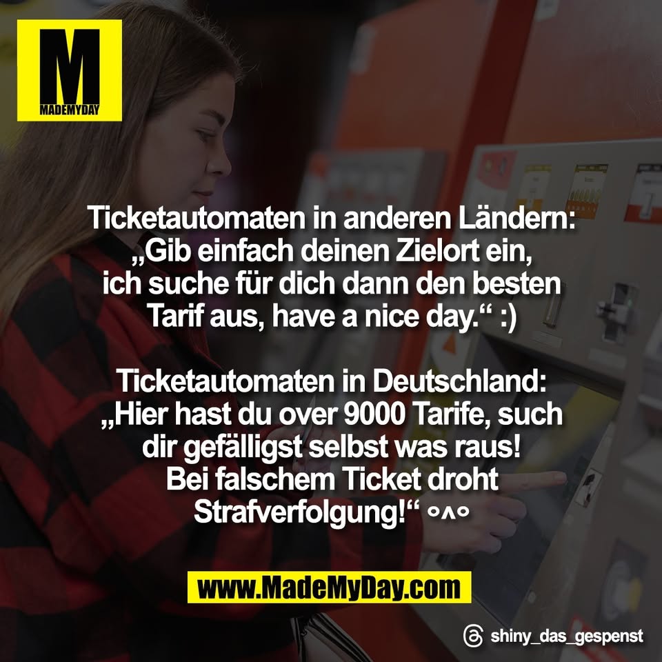 Ticketautomaten in anderen Ländern:<br />
„Gib einfach deinen Zielort ein,<br />
ich suche für dich dann den besten<br />
Tarif aus, have a nice day.“ :)<br />
<br />
Ticketautomaten in Deutschland:<br />
„Hier hast du over 9000 Tarife, such<br />
dir gefälligst selbst was raus!<br />
Bei falschem Ticket droht<br />
Strafverfolgung!“ °^°<br />
<br />
Threads: shiny_das_gespenst