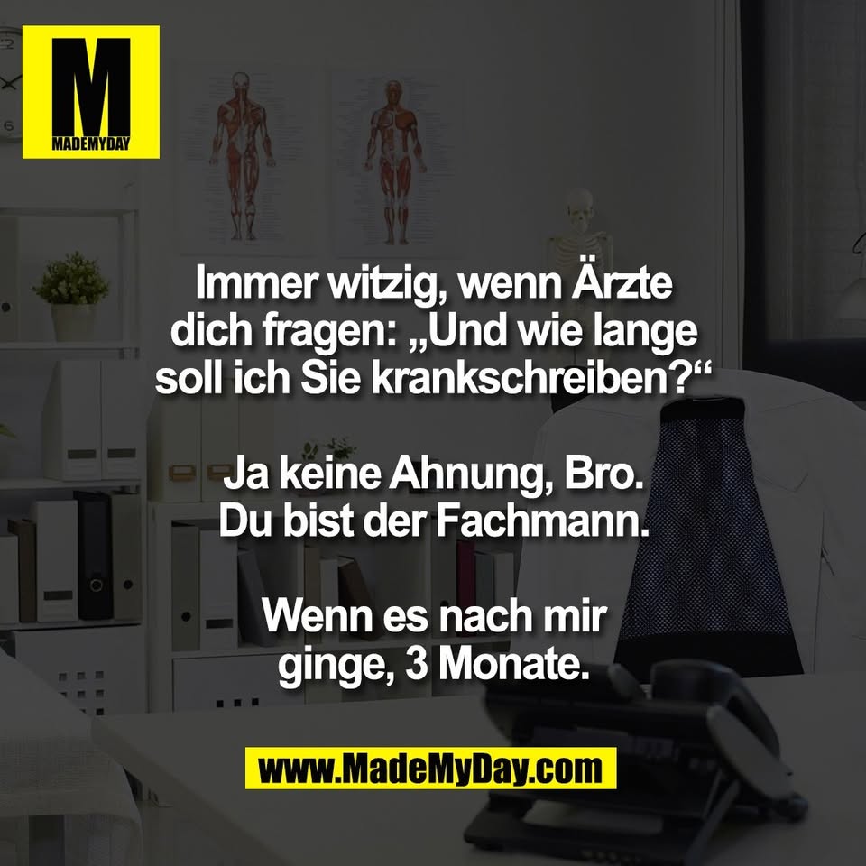 Immer witzig, wenn Ärzte<br />
dich fragen: „Und wie lange<br />
soll ich Sie krankschreiben?“<br />
<br />
Ja keine Ahnung, Bro.<br />
Du bist der Fachmann.<br />
<br />
Wenn es nach mir<br />
ginge, 3 Monate.