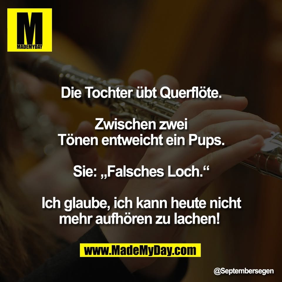 Die Tochter übt Querflöte.<br />
<br />
Zwischen zwei<br />
Tönen entweicht ein Pups.<br />
<br />
Sie: „Falsches Loch.“<br />
<br />
Ich glaube, ich kann heute nicht<br />
mehr aufhören zu lachen!