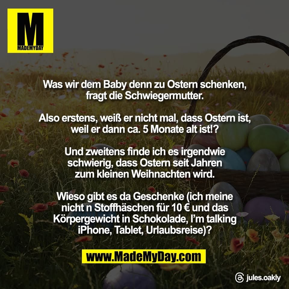 Was wir dem Baby denn zu Ostern schenken,<br />
fragt die Schwiegermutter.<br />
<br />
Also erstens, weiß er nicht mal, dass Ostern ist,<br />
weil er dann ca. 5 Monate alt ist!?<br />
<br />
Und zweitens finde ich es irgendwie<br />
schwierig, dass Ostern seit Jahren<br />
zum kleinen Weihnachten wird.<br />
<br />
Wieso gibt es da Geschenke (ich meine<br />
nicht n Stoffhäschen für 10 € und das<br />
Körpergewicht in Schokolade, I’m talking<br />
iPhone, Tablet, Urlaubsreise)?<br />
<br />
Threads: jules.oakly
