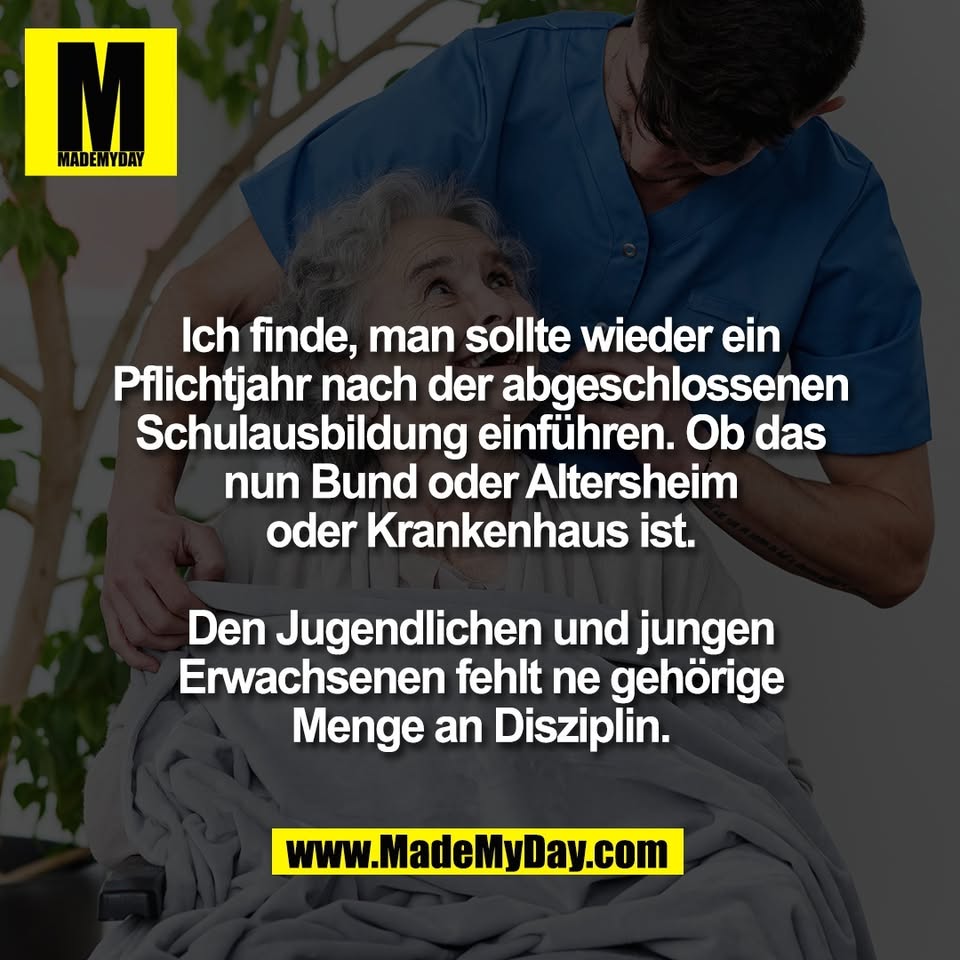 Ich finde, man sollte wieder ein<br />
Pflichtjahr nach der abgeschlossenen<br />
Schulausbildung einführen. Ob das<br />
nun Bund oder Altersheim<br />
oder Krankenhaus ist.<br />
<br />
Den Jugendlichen und jungen<br />
Erwachsenen fehlt ne gehörige<br />
Menge an Disziplin.