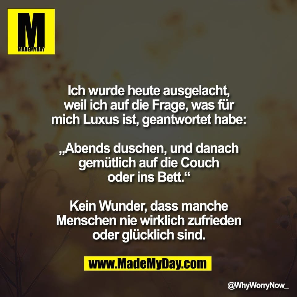 Ich wurde heute ausgelacht,<br />
weil ich auf die Frage, was für<br />
mich Luxus ist, geantwortet habe:<br />
<br />
„Abends duschen, und danach<br />
gemütlich auf die Couch<br />
oder ins Bett.“<br />
<br />
Kein Wunder, dass manche<br />
Menschen nie wirklich zufrieden<br />
oder glücklich sind.