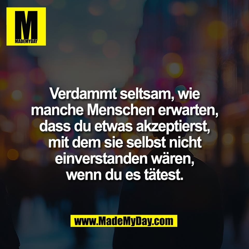 Verdammt seltsam, wie<br />
manche Menschen erwarten,<br />
dass du etwas akzeptierst,<br />
mit dem sie selbst nicht<br />
einverstanden wären,<br />
wenn du es tätest.