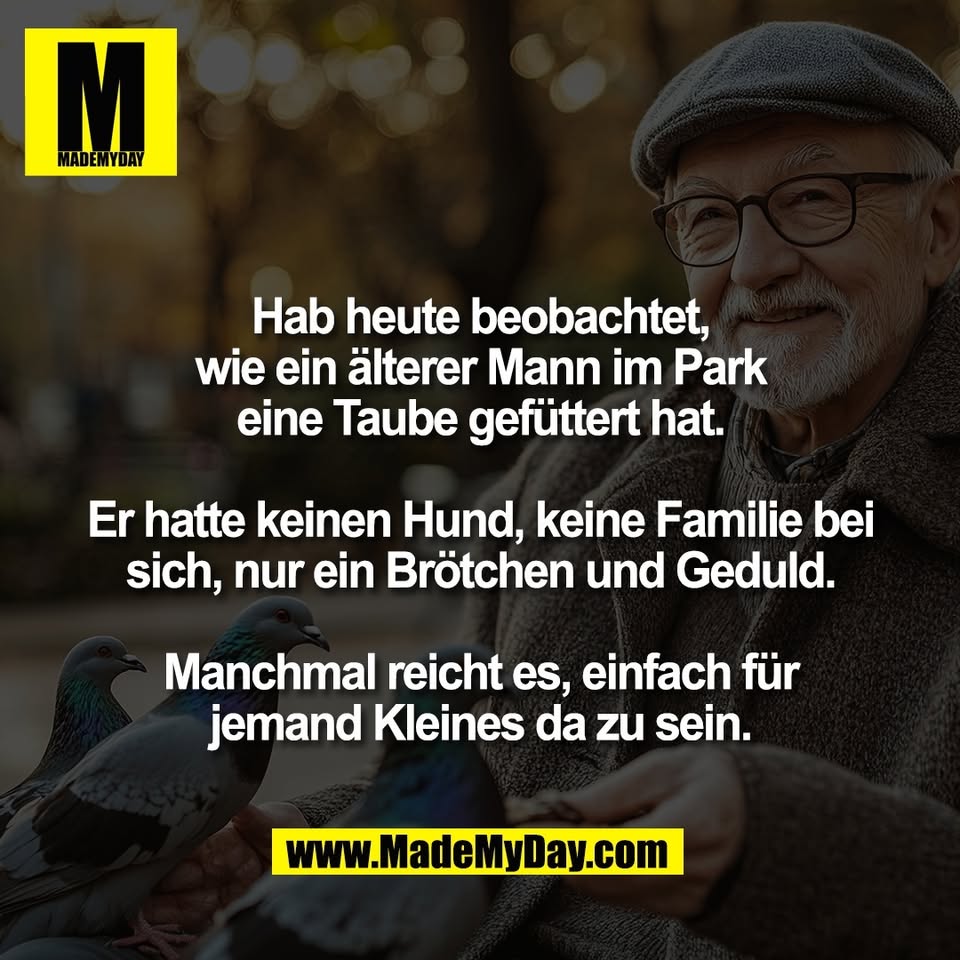 Hab heute beobachtet,<br />
wie ein älterer Mann im Park<br />
eine Taube gefüttert hat.<br />
<br />
Er hatte keinen Hund, keine Familie bei<br />
sich, nur ein Brötchen und Geduld.<br />
<br />
Manchmal reicht es, einfach für<br />
jemand Kleines da zu sein.