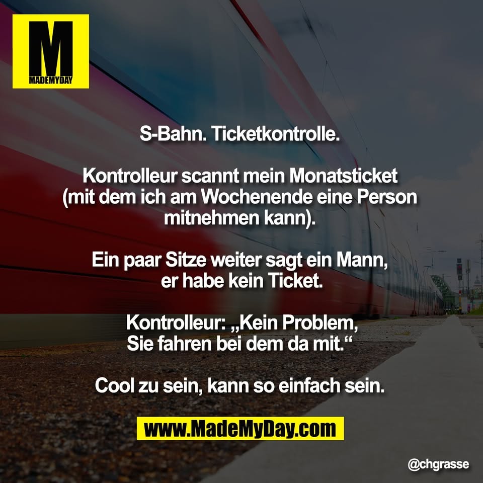 S-Bahn. Ticketkontrolle. <br />
<br />
Kontrolleur scannt mein Monatsticket <br />
(mit dem ich am Wochenende eine Person <br />
mitnehmen kann). <br />
<br />
Ein paar Sitze weiter sagt ein Mann, <br />
er habe kein Ticket.<br />
<br />
Kontrolleur: „Kein Problem,<br />
Sie fahren bei dem da mit.“ <br />
<br />
Cool zu sein, kann so einfach sein.