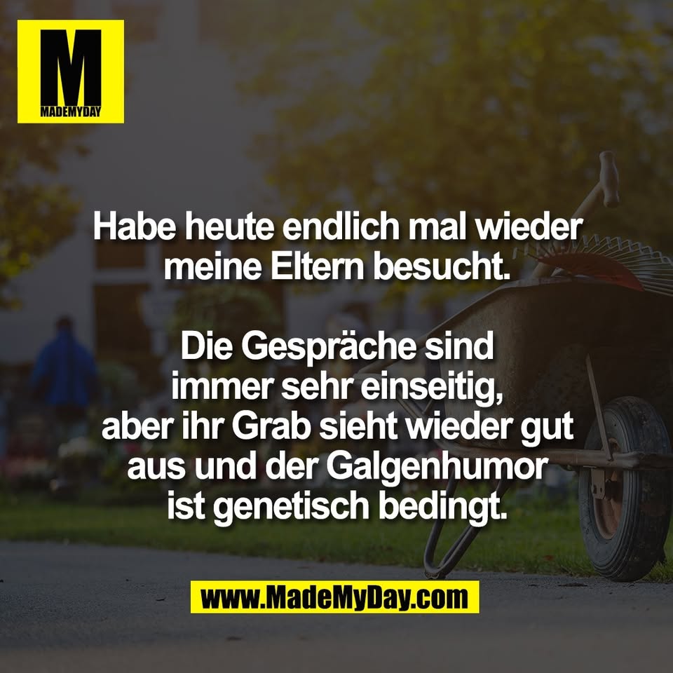 Habe heute endlich mal wieder<br />
meine Eltern besucht.<br />
<br />
Die Gespräche sind<br />
immer sehr einseitig,<br />
aber ihr Grab sieht wieder gut<br />
aus und der Galgenhumor<br />
ist genetisch bedingt.