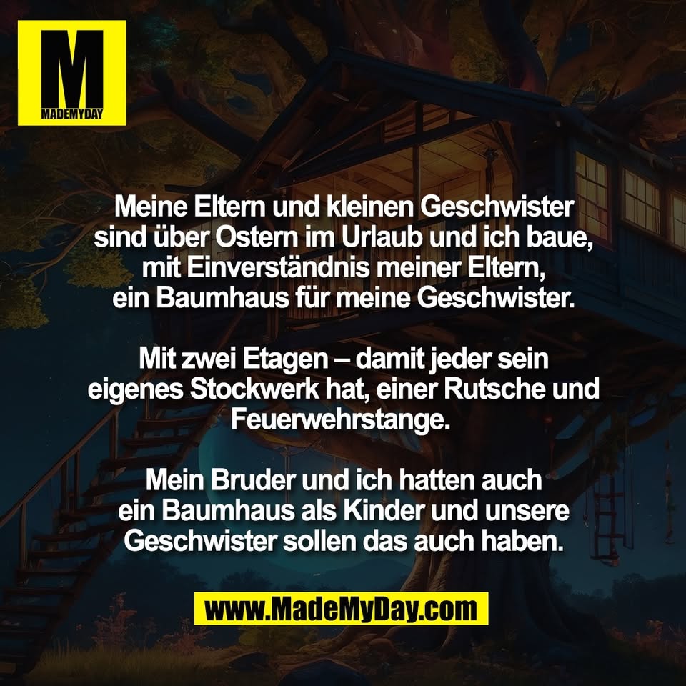 Meine Eltern und kleinen Geschwister<br />
sind über Ostern im Urlaub und ich baue,<br />
mit Einverständnis meiner Eltern,<br />
ein Baumhaus für meine Geschwister.<br />
<br />
Mit zwei Etagen – damit jeder sein<br />
eigenes Stockwerk hat, einer Rutsche und<br />
Feuerwehrstange. <br />
<br />
Mein Bruder und ich hatten auch<br />
ein Baumhaus als Kinder und unsere<br />
Geschwister sollen das auch haben.