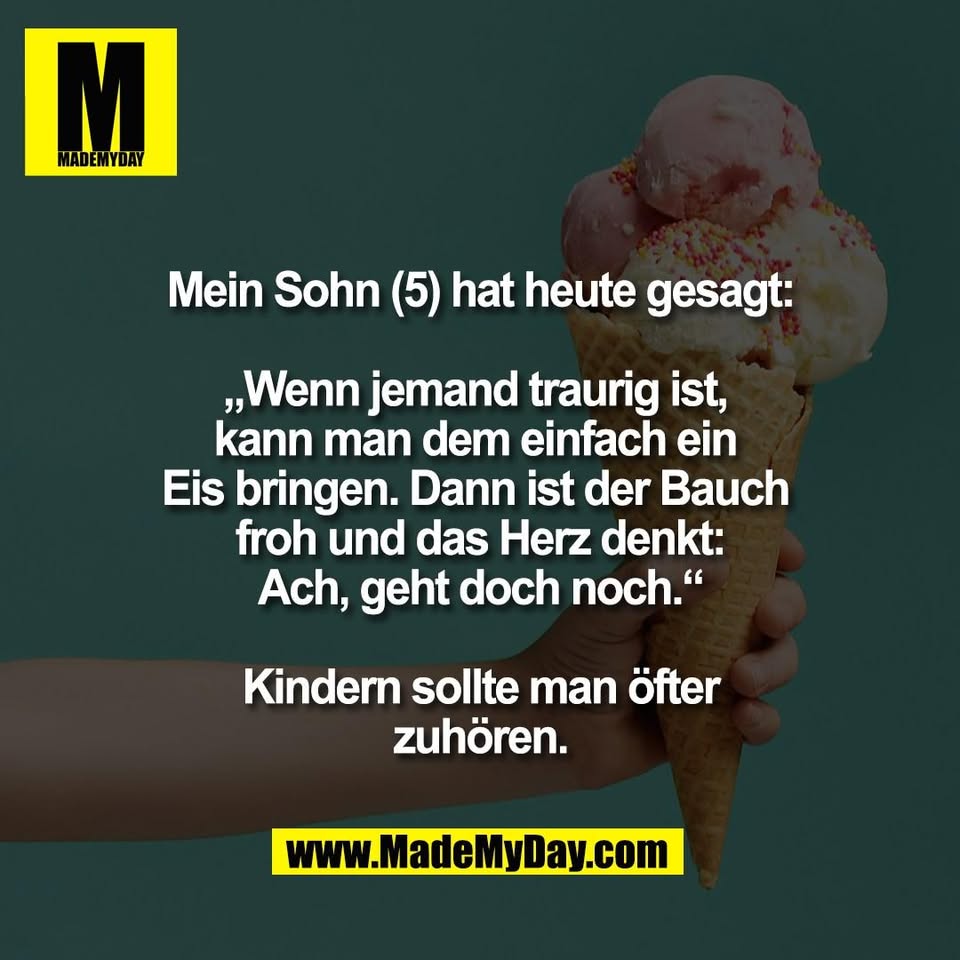 Mein Sohn (5) hat heute gesagt:<br />
<br />
„Wenn jemand traurig ist, <br />
kann man dem einfach ein <br />
Eis bringen. Dann ist der Bauch <br />
froh und das Herz denkt:<br />
Ach, geht doch noch.“<br />
<br />
Kindern sollte man öfter<br />
zuhören.
