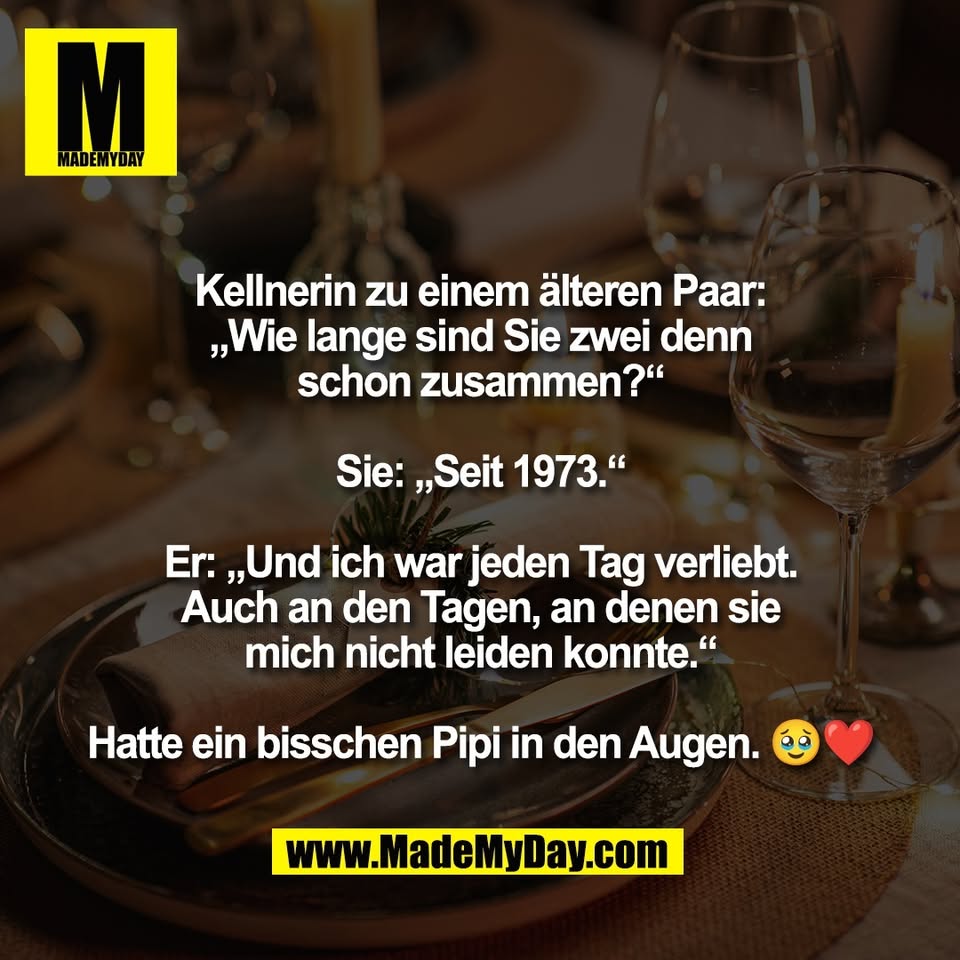 Kellnerin zu einem älteren Paar:<br />
„Wie lange sind Sie zwei denn<br />
schon zusammen?“<br />
<br />
Sie: „Seit 1973.“<br />
<br />
Er: „Und ich war jeden Tag verliebt.<br />
Auch an den Tagen, an denen sie<br />
mich nicht leiden konnte.“<br />
<br />
Hatte ein bisschen Pipi in den Augen. 🥹❤️