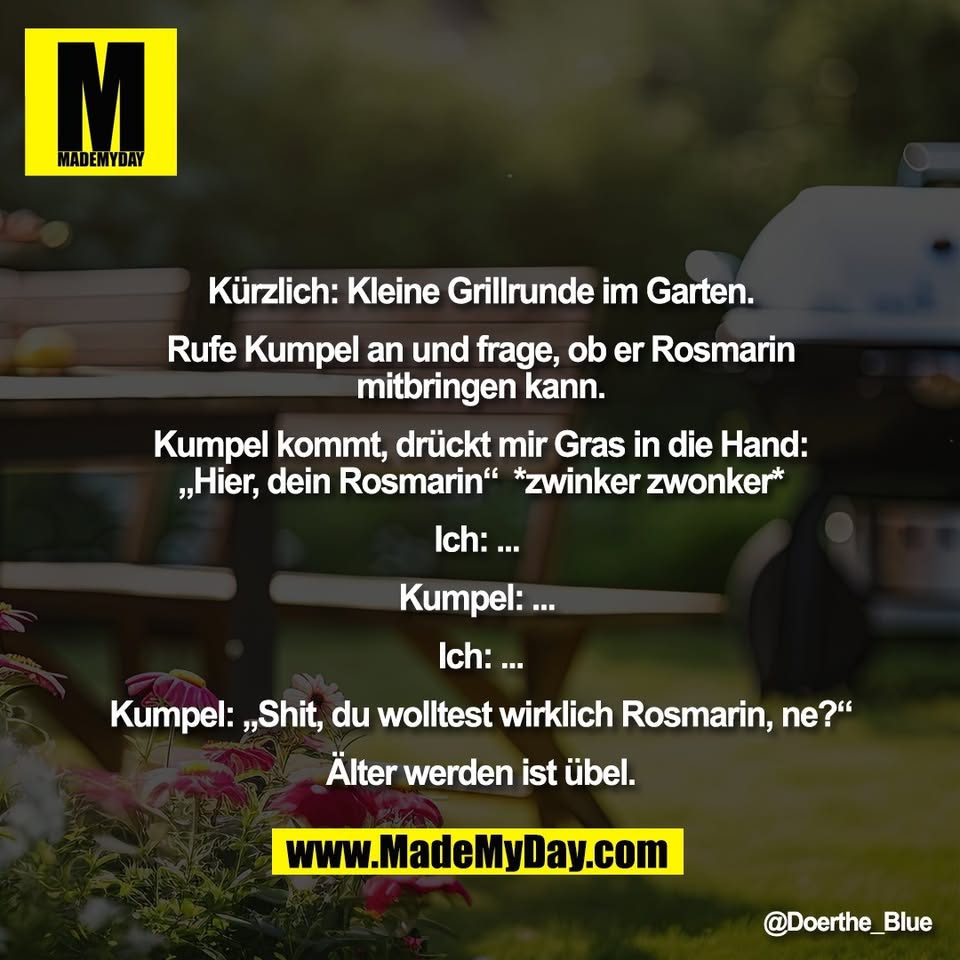 Kürzlich: Kleine Grillrunde im Garten.<br />
<br />
Rufe Kumpel an und frage, ob er Rosmarin<br />
mitbringen kann.<br />
<br />
Kumpel kommt, drückt mir Gras in die Hand:<br />
„Hier, dein Rosmarin“  *zwinker zwonker*<br />
<br />
Ich: ... <br />
<br />
Kumpel: ... <br />
<br />
Ich: ...<br />
<br />
Kumpel: „Shit, du wolltest wirklich Rosmarin, ne?“<br />
<br />
Älter werden ist übel.