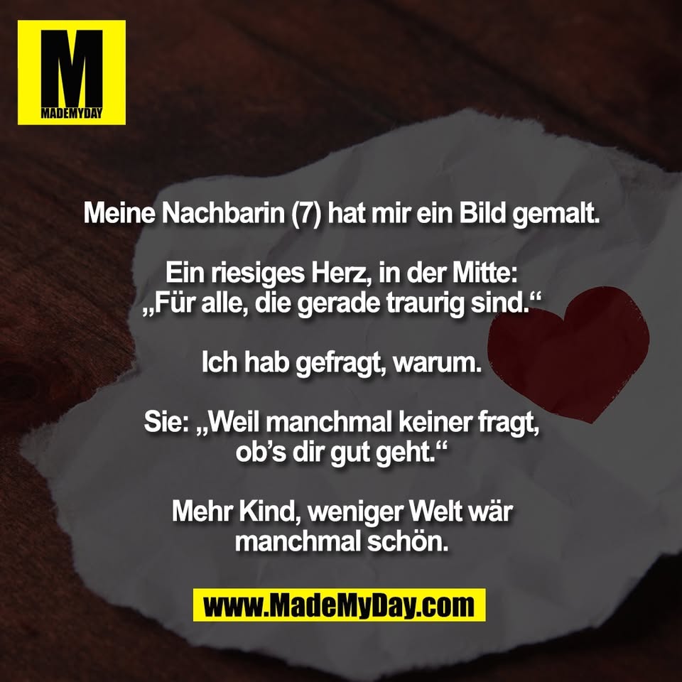 Meine Nachbarin (7) hat mir ein Bild gemalt.<br />
<br />
Ein riesiges Herz, in der Mitte:<br />
„Für alle, die gerade traurig sind.“<br />
<br />
Ich hab gefragt, warum.<br />
<br />
Sie: „Weil manchmal keiner fragt,<br />
ob’s dir gut geht.“<br />
<br />
Mehr Kind, weniger Welt wär<br />
manchmal schön.