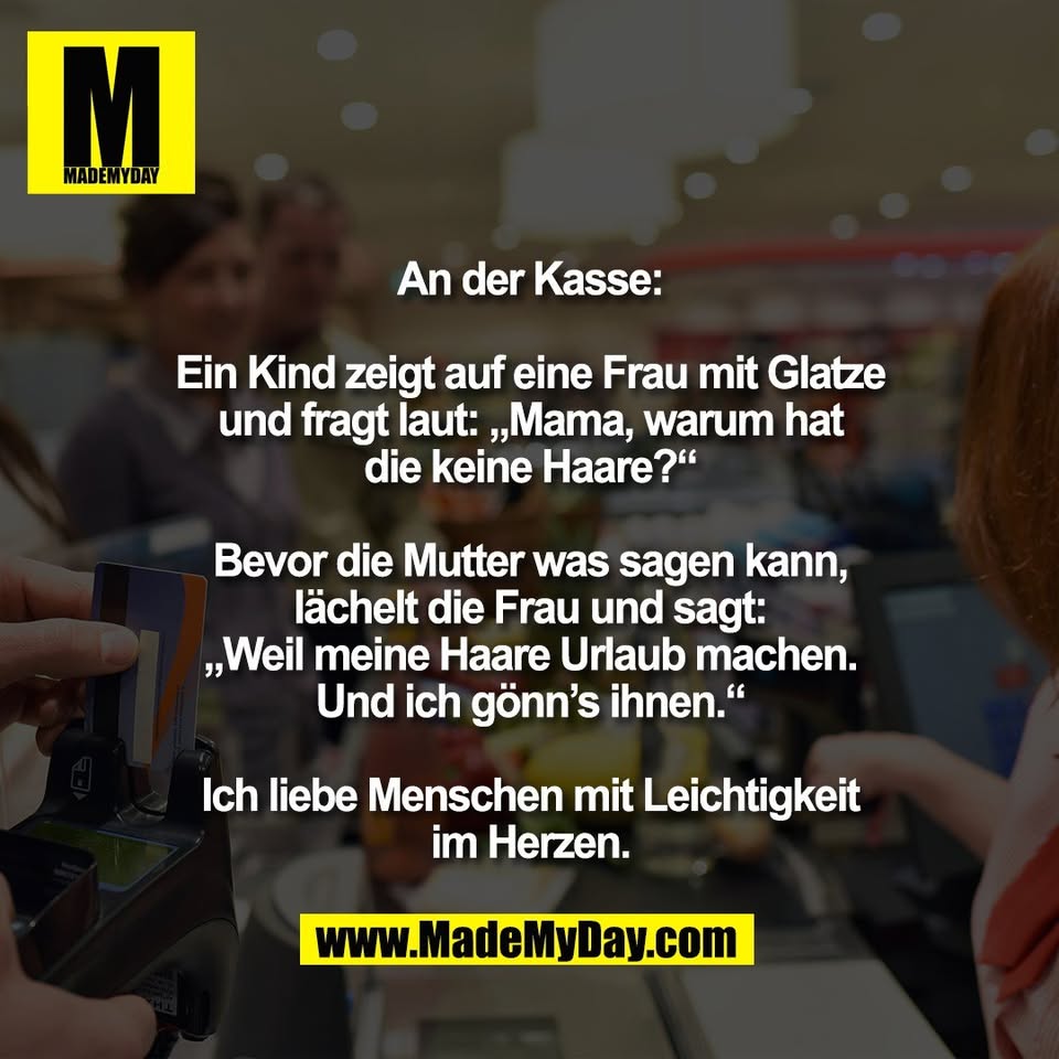 An der Kasse:<br />
<br />
Ein Kind zeigt auf eine Frau mit Glatze<br />
und fragt laut: „Mama, warum hat<br />
die keine Haare?“<br />
<br />
Bevor die Mutter was sagen kann,<br />
lächelt die Frau und sagt:<br />
„Weil meine Haare Urlaub machen.<br />
Und ich gönn’s ihnen.“<br />
<br />
Ich liebe Menschen mit Leichtigkeit<br />
im Herzen.