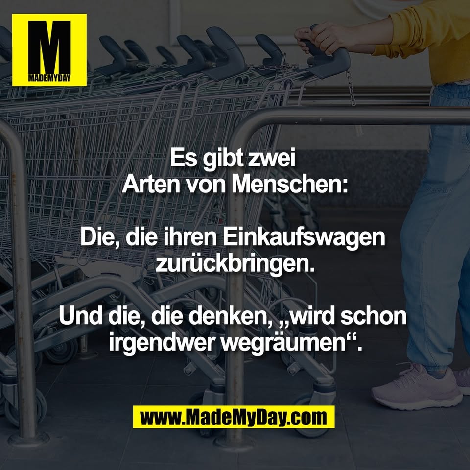 Es gibt zwei <br />
Arten von Menschen:<br />
<br />
Die, die ihren Einkaufswagen <br />
zurückbringen.<br />
<br />
Und die, die denken, „wird schon <br />
irgendwer wegräumen“.