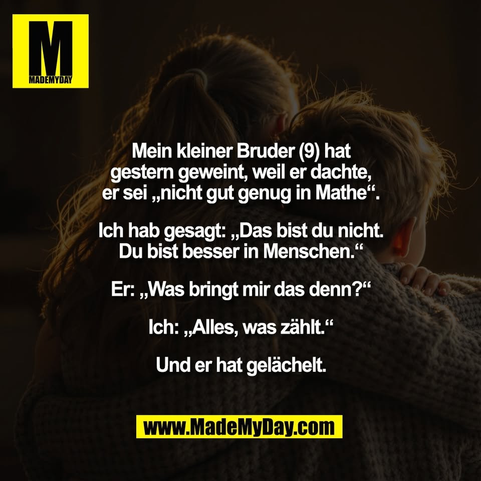 Mein kleiner Bruder (9) hat<br />
gestern geweint, weil er dachte,<br />
er sei „nicht gut genug in Mathe“.<br />
<br />
Ich hab gesagt: „Das bist du nicht.<br />
Du bist besser in Menschen.“<br />
<br />
Er: „Was bringt mir das denn?“<br />
<br />
Ich: „Alles, was zählt.“<br />
<br />
Und er hat gelächelt.