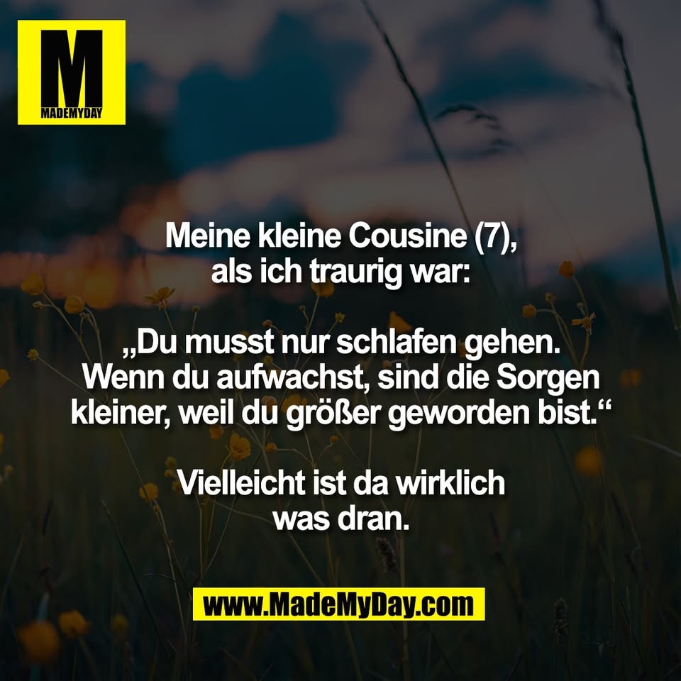 Meine kleine Cousine (7),<br />
als ich traurig war:<br />
<br />
„Du musst nur schlafen gehen.<br />
Wenn du aufwachst, sind die Sorgen<br />
kleiner, weil du größer geworden bist.“<br />
<br />
Vielleicht ist da wirklich<br />
was dran.